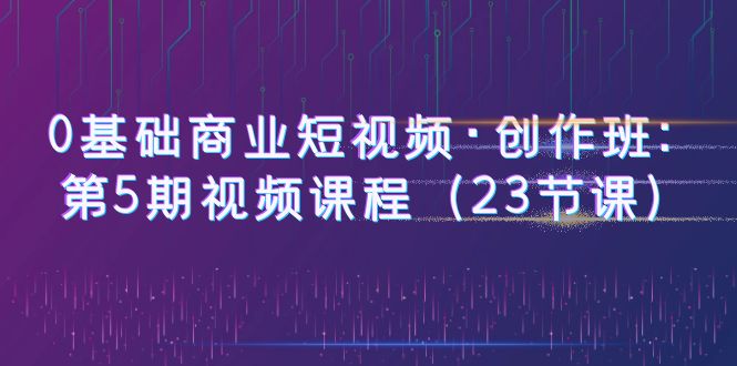 0基礎(chǔ)商業(yè)短視頻·創(chuàng)作班：第5期視頻課程（23節(jié)課）