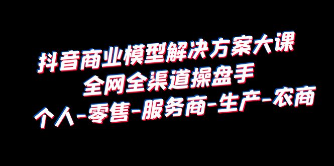 抖音商業(yè) 模型解決方案大課 全網全渠道操盤手 個人-零售-服務商-生產-農商