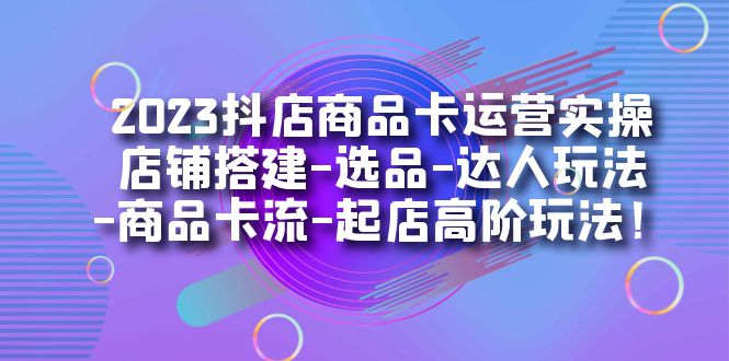 2023抖店商品卡運(yùn)營(yíng)實(shí)操：店鋪搭建-選品-達(dá)人玩法-商品卡流-起店高階玩玩