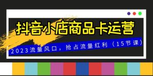 抖音小店商品卡運(yùn)營，2023流量風(fēng)口，搶占流量紅利（15節(jié)課）
