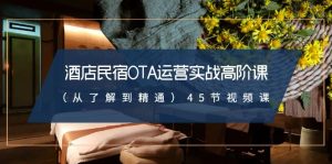 酒店民宿-OTA運(yùn)營(yíng)實(shí)戰(zhàn)高階課（從了解到精通）45節(jié)視頻課