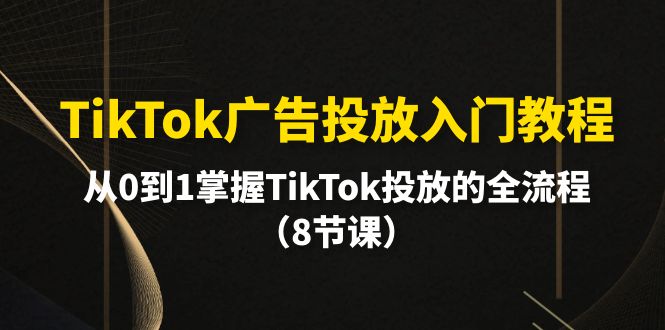 TikTok廣告投放入門教程，從0到1掌握TikTok投放的全流程（8節(jié)課）
