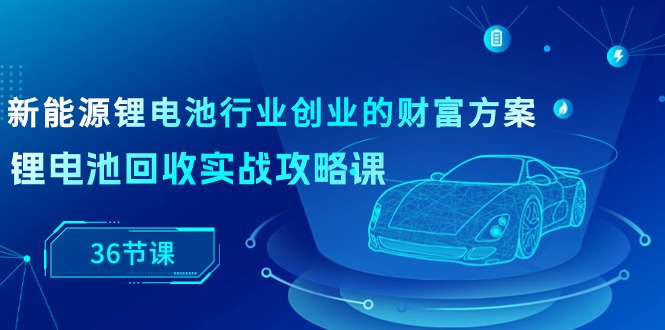新能源 鋰電池行業(yè)創(chuàng)業(yè)的財(cái)富方案，鋰電池回收實(shí)戰(zhàn)攻略課（36節(jié)課）