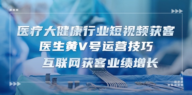 醫(yī)療 大健康行業(yè)短視頻獲客：醫(yī)生黃V號運營技巧  互聯(lián)網(wǎng)獲客業(yè)績增長-15節(jié)