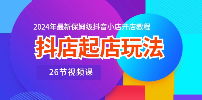 抖店起店玩法，2024年最新保姆級(jí)抖音小店開(kāi)店教程（26節(jié)視頻課）