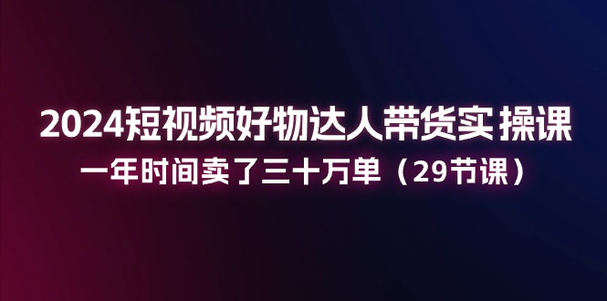 2024短視頻好物達(dá)人帶貨實(shí)操課：一年時(shí)間賣了三十萬(wàn)單（29節(jié)課）