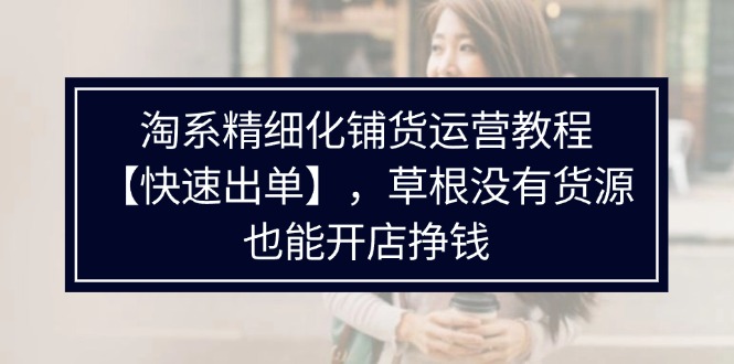 淘系精細(xì)化鋪貨運(yùn)營(yíng)教程【快速出單】，草根沒(méi)有貨源，也能開(kāi)店掙錢
