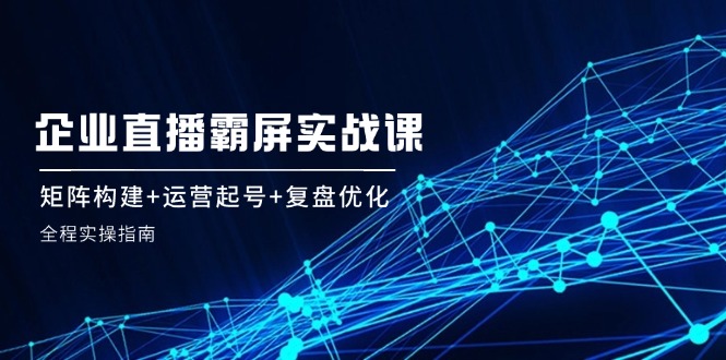 企 業(yè) 直 播 霸 屏實戰(zhàn)課：矩陣構(gòu)建+運營起號+復(fù)盤優(yōu)化，全程實操指南