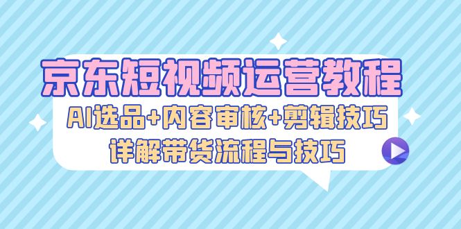 京東短視頻運(yùn)營(yíng)教程：AI選品+內(nèi)容審核+剪輯技巧，詳解帶貨流程與技巧