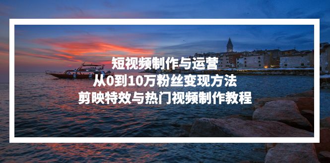 短視頻制作與運(yùn)營(yíng)，從0到10萬(wàn)粉絲變現(xiàn)方法，剪映特效與熱門視頻制作教程