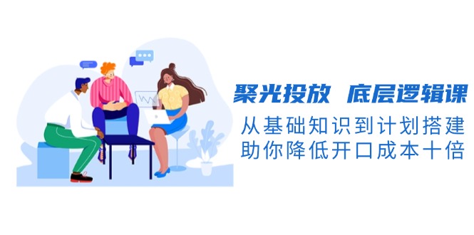 聚光投放 底層邏輯課，從基礎知識到計劃搭建，助你降低開口成本十倍