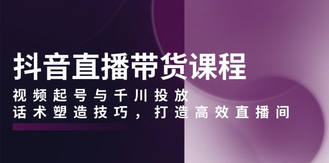 抖音直播帶貨課程，視頻起號與千川投放，話術(shù)塑造技巧，打造高效直播間