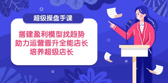 超級操盤手課，搭建盈利模型找趨勢，助力運營晉升全能店長，培養(yǎng)超級店長