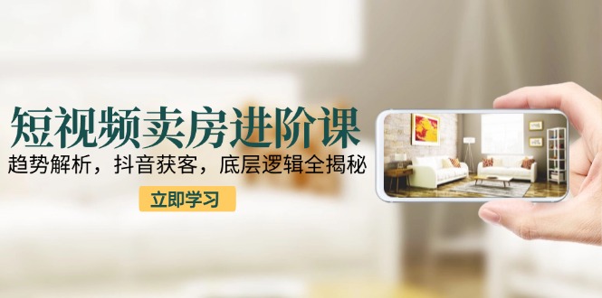 短視頻賣房進階課：趨勢解析，抖音獲客，底層邏輯全揭秘